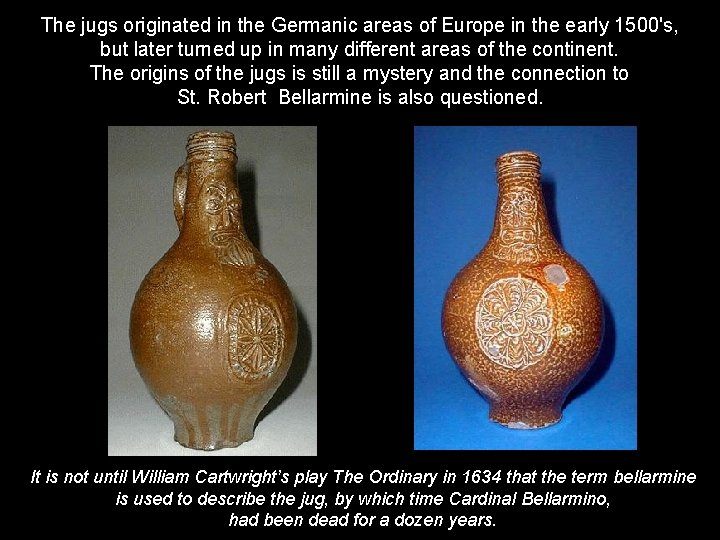The jugs originated in the Germanic areas of Europe in the early 1500's, but