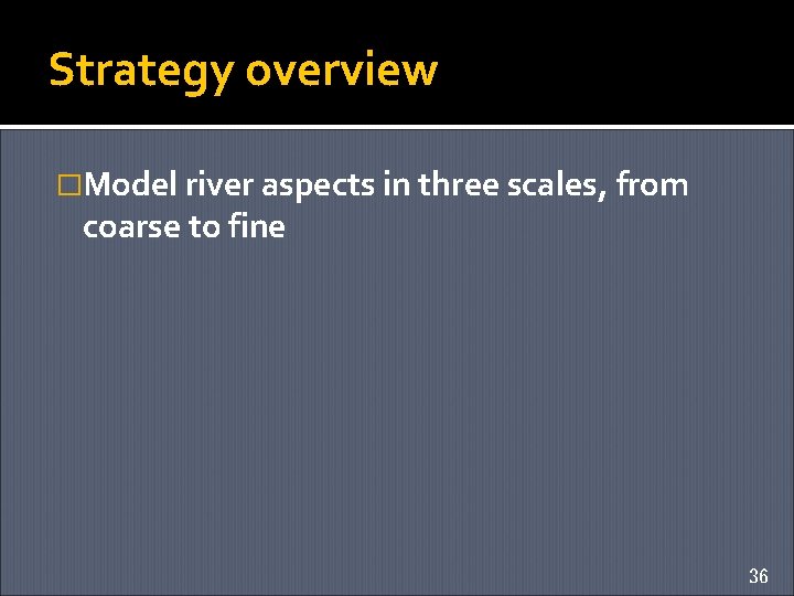 Strategy overview �Model river aspects in three scales, from coarse to fine 36 