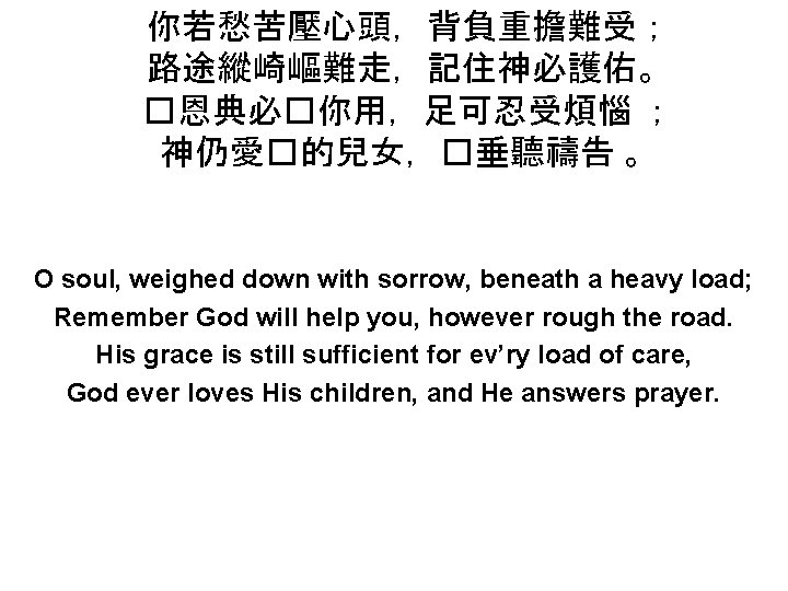 你若愁苦壓心頭，背負重擔難受； 路途縱崎嶇難走，記住神必護佑。 �恩典必�你用，足可忍受煩惱 ； 神仍愛�的兒女，�垂聽禱告 。 O soul, weighed down with sorrow, beneath a