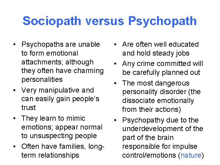 Sociopath versus Psychopath • Psychopaths are unable to form emotional attachments; although they often