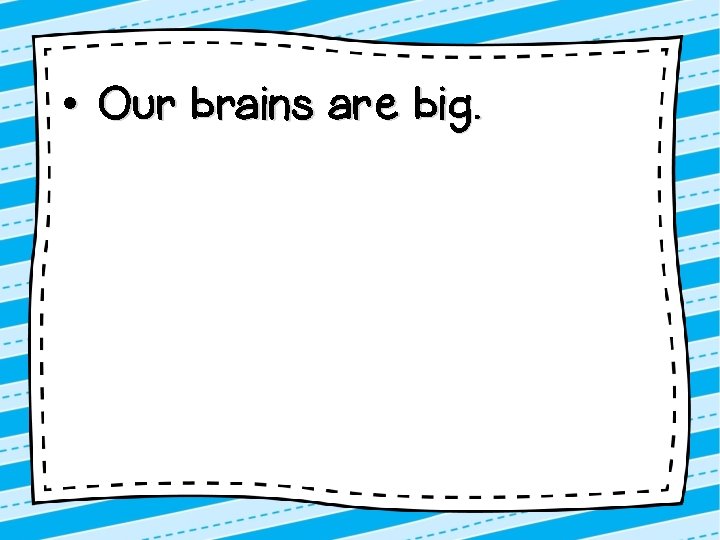  • Our brains are big. 