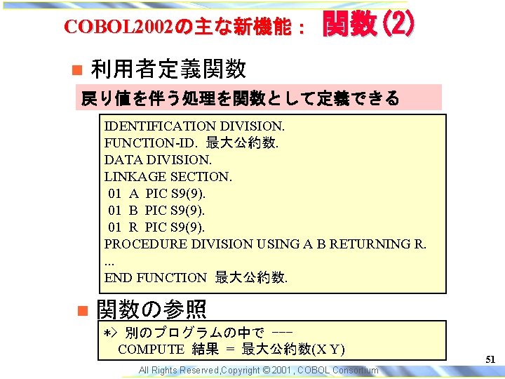 COBOL 2002の主な新機能： 関数(2) 利用者定義関数 戻り値を伴う処理を関数として定義できる IDENTIFICATION DIVISION. FUNCTION-ID. 最大公約数. DATA DIVISION. LINKAGE SECTION. 01