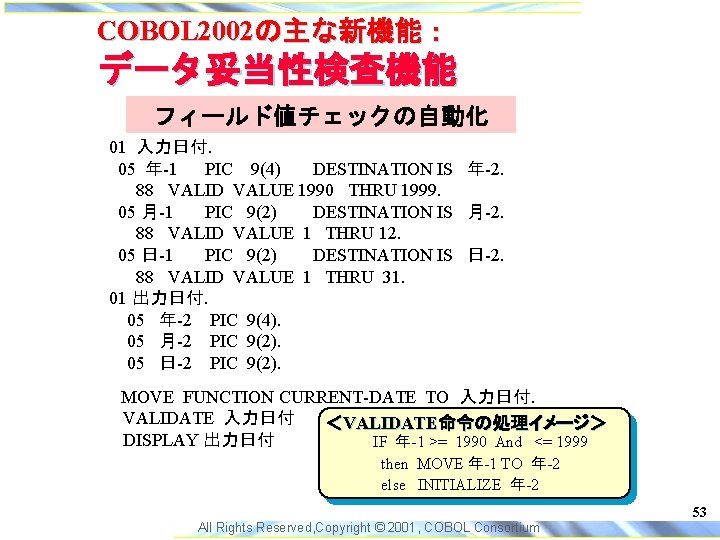 COBOL 2002の主な新機能： データ妥当性検査機能 フィールド値チェックの自動化 01 入力日付. 05 年-1 PIC 9(4) DESTINATION IS 年-2． 88