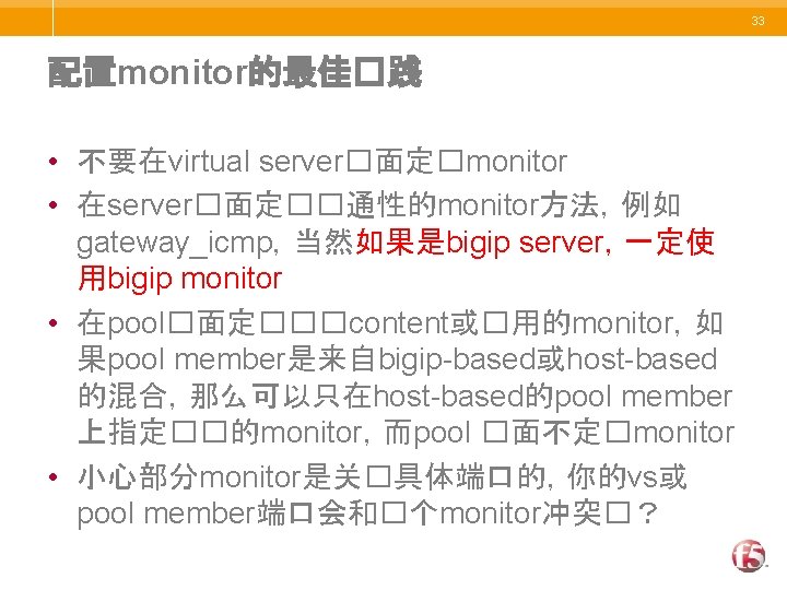 33 配置monitor的最佳�践 • 不要在virtual server�面定�monitor • 在server�面定��通性的monitor方法，例如 gateway_icmp，当然如果是bigip server，一定使 用bigip monitor • 在pool�面定���content或�用的monitor，如 果pool