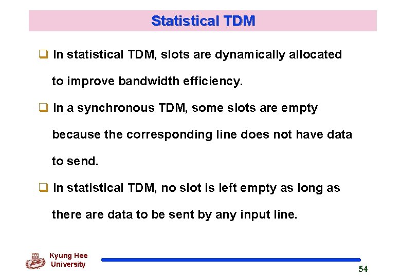 Statistical TDM q In statistical TDM, slots are dynamically allocated to improve bandwidth efficiency. Statistical TDM q In statistical TDM, slots are dynamically allocated to improve bandwidth efficiency.