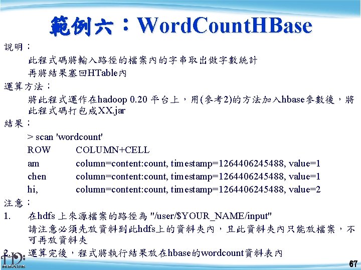 範例六：Word. Count. HBase 說明： 此程式碼將輸入路徑的檔案內的字串取出做字數統計 再將結果塞回HTable內 運算方法： 將此程式運作在hadoop 0. 20 平台上，用(參考2)的方法加入hbase參數後，將 此程式碼打包成XX. jar 結果：