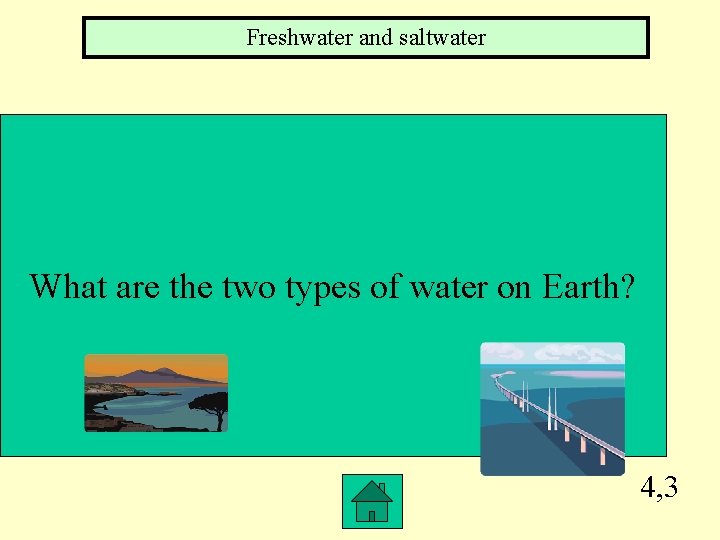 Freshwater and saltwater What are the two types of water on Earth? 4, 3