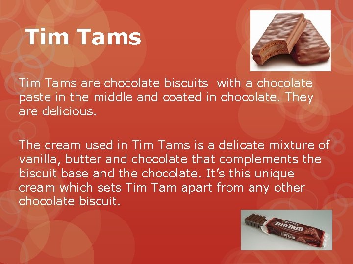 Tim Tams are chocolate biscuits with a chocolate paste in the middle and coated