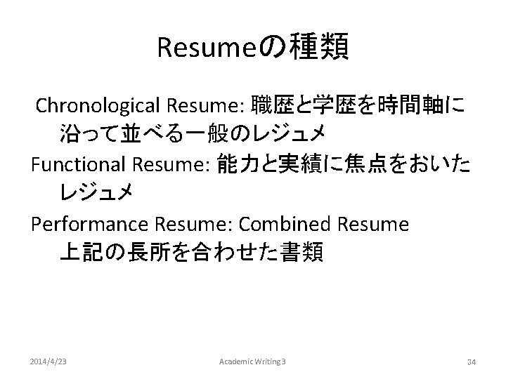 Resumeの種類 Chronological Resume: 職歴と学歴を時間軸に 沿って並べる一般のレジュメ Functional Resume: 能力と実績に焦点をおいた レジュメ Performance Resume: Combined Resume　　　 上記の長所を合わせた書類　