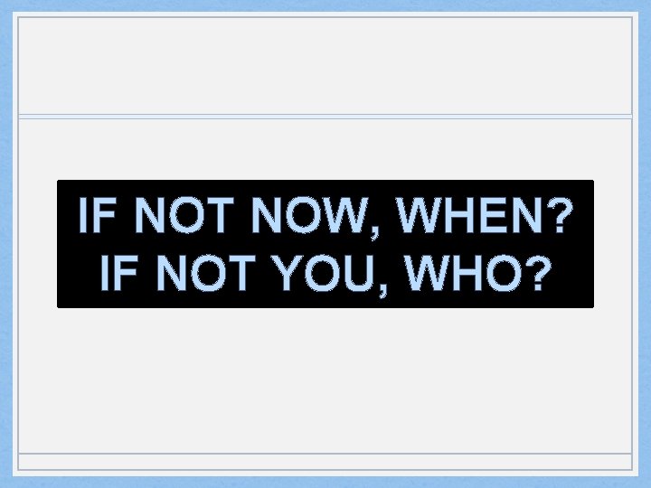 IF NOT NOW, WHEN? IF NOT YOU, WHO? 