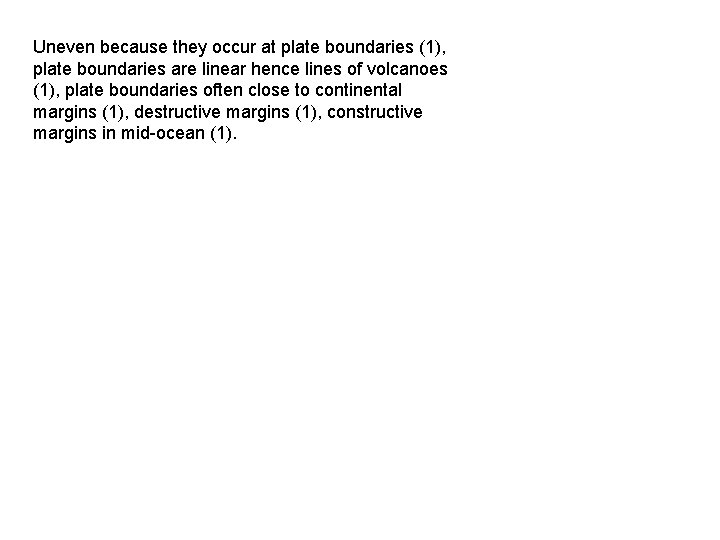 Uneven because they occur at plate boundaries (1), plate boundaries are linear hence lines
