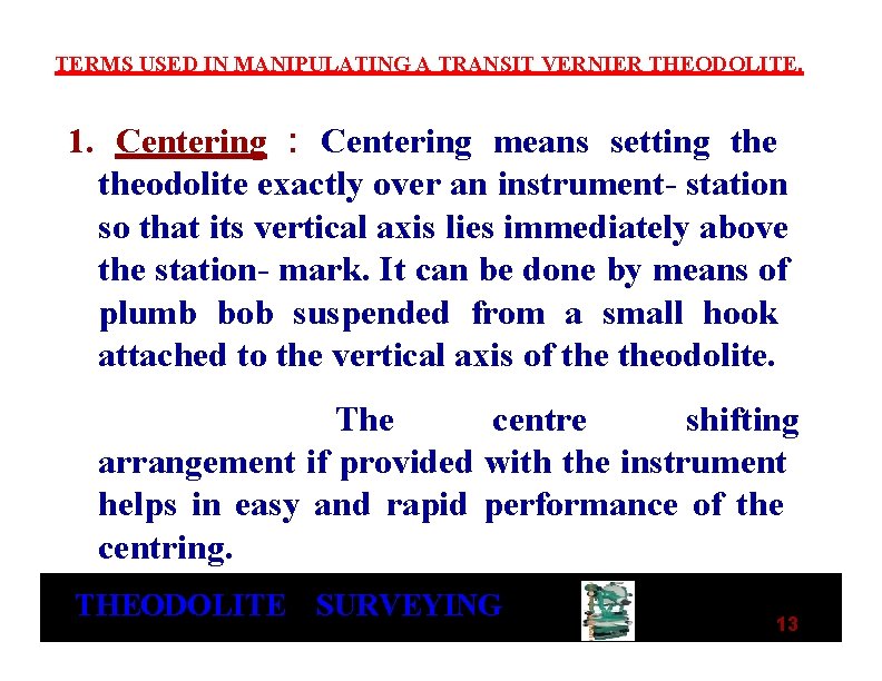 TERMS USED IN MANIPULATING A TRANSIT VERNIER THEODOLITE. 1. Centering : Centering means setting