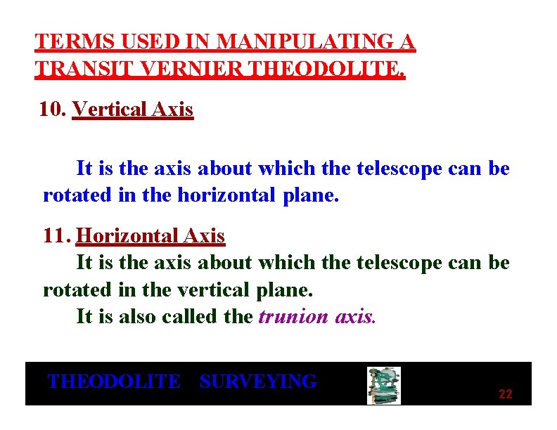 TERMS USED IN MANIPULATING A TRANSIT VERNIER THEODOLITE. 10. Vertical Axis It is the TERMS USED IN MANIPULATING A TRANSIT VERNIER THEODOLITE. 10. Vertical Axis It is the
