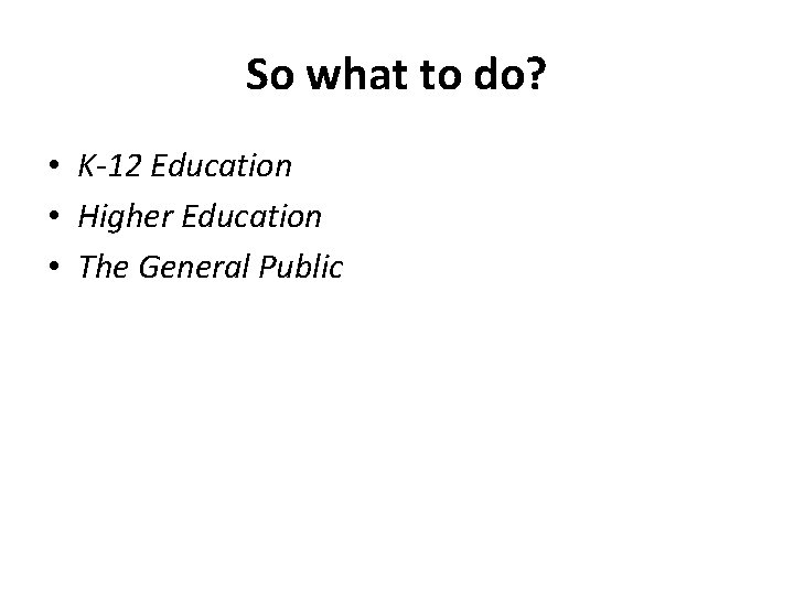 So what to do? • K-12 Education • Higher Education • The General Public