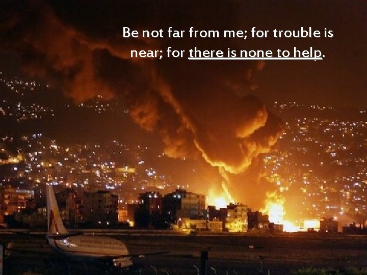 Be not far from me; for trouble is near; for there is none to
