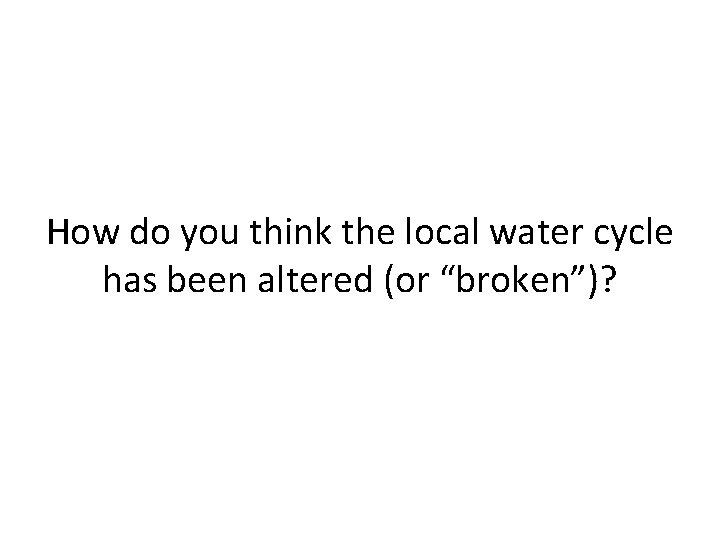 How do you think the local water cycle has been altered (or “broken”)? 