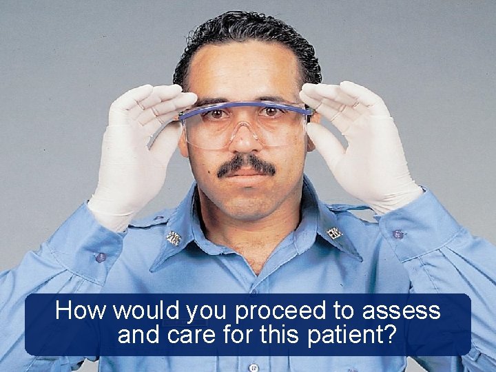 How would you proceed to assess and care for this patient? How would you proceed to assess and care for this patient?