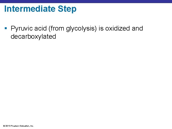 Intermediate Step § Pyruvic acid (from glycolysis) is oxidized and decarboxylated © 2013 Pearson