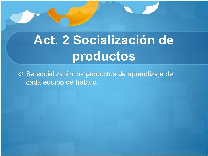 Act. 2 Socialización de productos Se socializarán los productos de aprendizaje de cada equipo