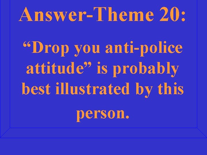 Answer-Theme 20: “Drop you anti-police attitude” is probably best illustrated by this person. 