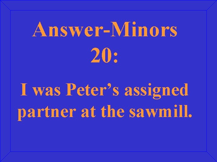 Answer-Minors 20: I was Peter’s assigned partner at the sawmill. 