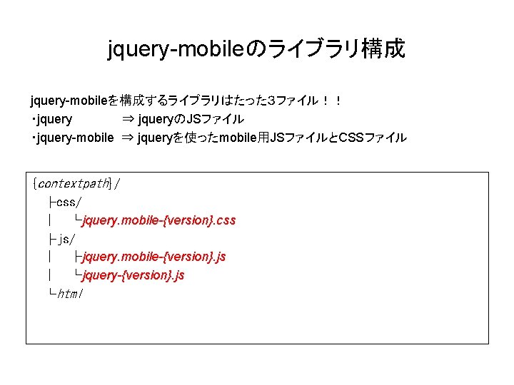 jquery-mobileのライブラリ構成 jquery-mobileを構成するライブラリはたった３ファイル！！ ・jquery ⇒ jqueryのJSファイル ・jquery-mobile ⇒ jqueryを使ったmobile用JSファイルとCSSファイル {contextpath}/ ├css/ 　│ └jquery. mobile-{version}. css
