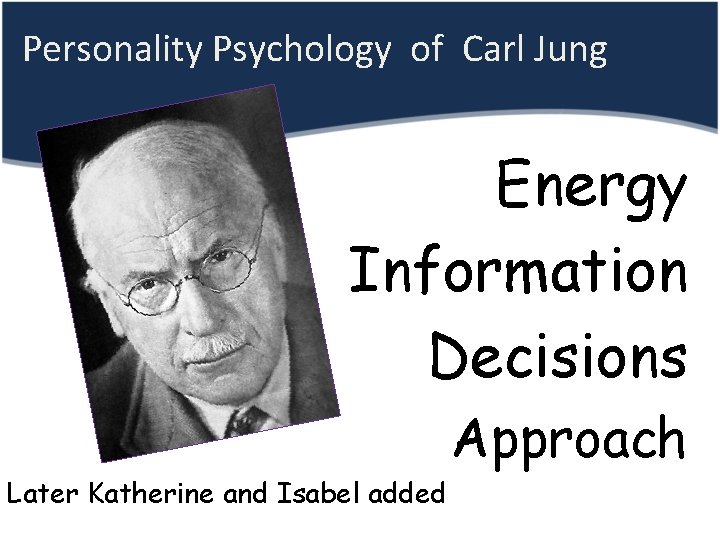  Personality Psychology of Carl Jung Energy • Information Decisions Approach Later Katherine and