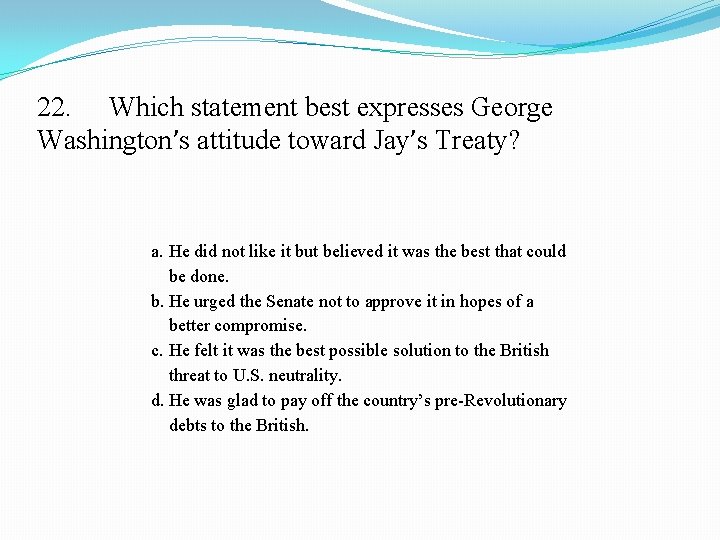22. Which statement best expresses George Washington’s attitude toward Jay’s Treaty? a. He did