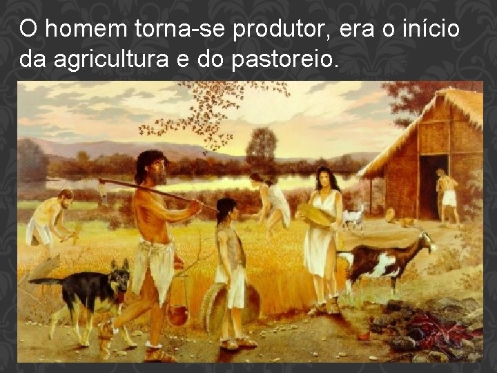 O homem torna-se produtor, era o início da agricultura e do pastoreio. 