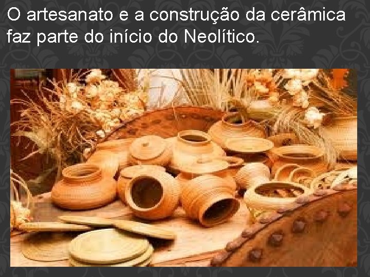 O artesanato e a construção da cerâmica faz parte do início do Neolítico. 