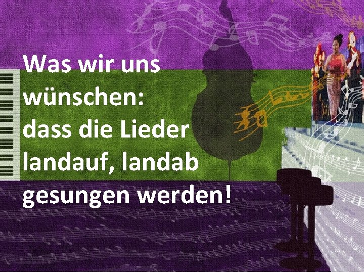 Was wir uns wünschen: dass die Lieder landauf, landab gesungen werden! 