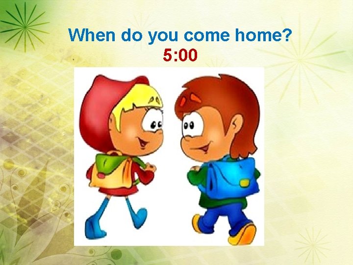 When do you come home? 5: 00 