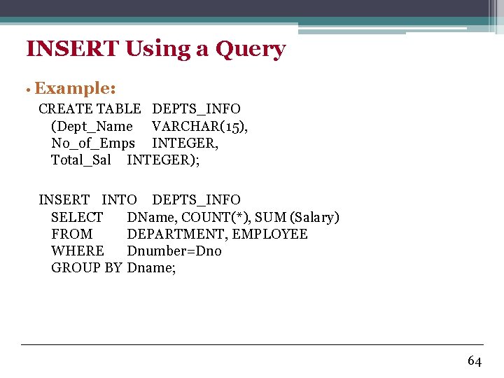 INSERT Using a Query • Example: CREATE TABLE DEPTS_INFO (Dept_Name VARCHAR(15), No_of_Emps INTEGER, Total_Sal