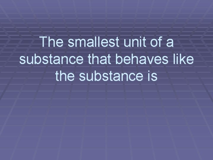 The smallest unit of a substance that behaves like the substance is 
