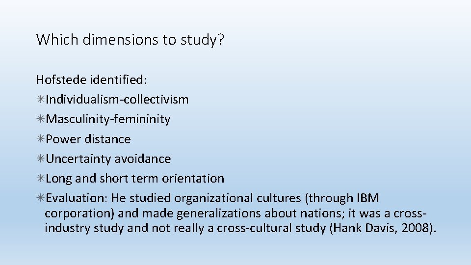 Which dimensions to study? Hofstede identified: Individualism-collectivism Masculinity-femininity Power distance Uncertainty avoidance Long and