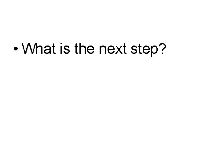  • What is the next step? 