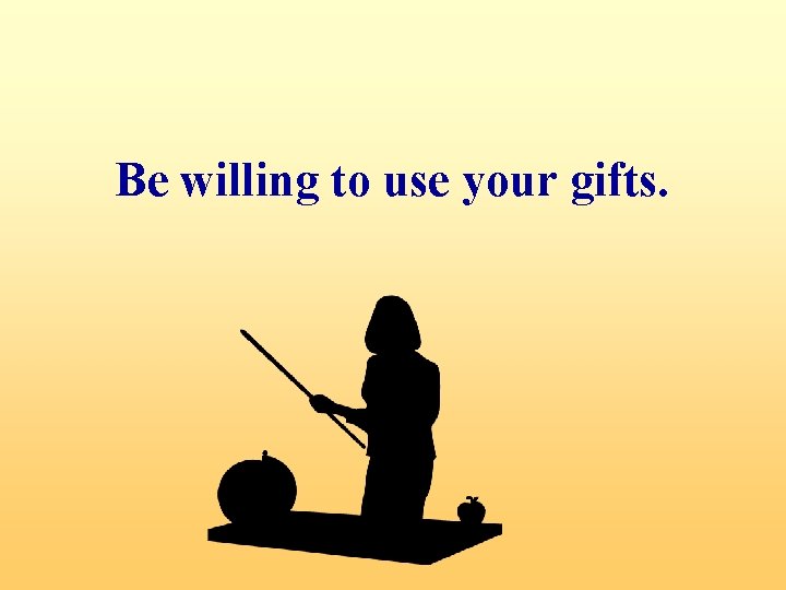 Be willing to use your gifts. 