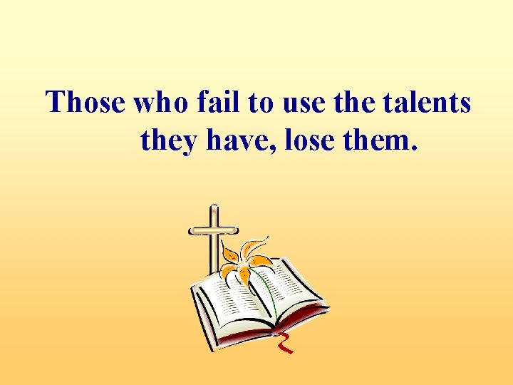 Those who fail to use the talents they have, lose them. 