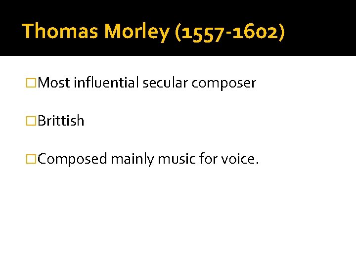Thomas Morley (1557 -1602) �Most influential secular composer �Brittish �Composed mainly music for voice.