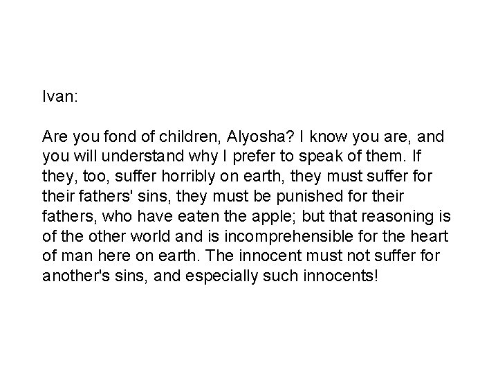 Ivan: Are you fond of children, Alyosha? I know you are, and you will