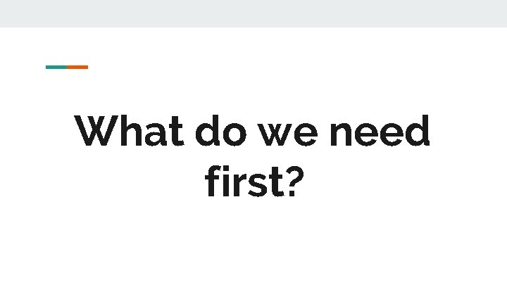 What do we need first? What do we need first?