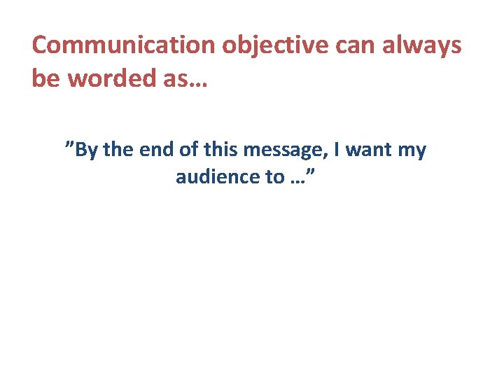 Communication objective can always be worded as… ”By the end of this message, I