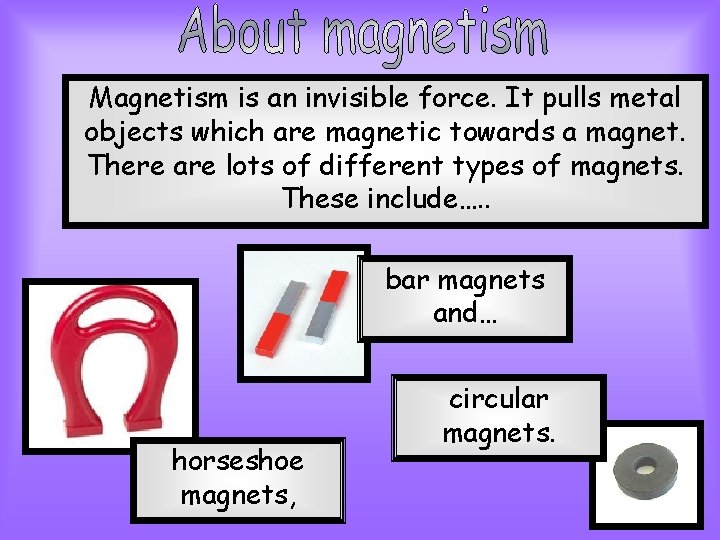 Magnetism is an invisible force. It pulls metal objects which are magnetic towards a