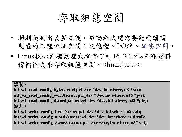 存取組態空間 • 順利偵測出裝置之後，驅動程式還需要能夠讀寫 裝置的三種位址空間：記憶體、I/O埠、組態空間。 • Linux核心對驅動程式提供了8, 16, 32 -bits三種資料 傳輸模式來存取組態空間。<linux/pci. h> 讀取： int pci_read_config_byte(struct