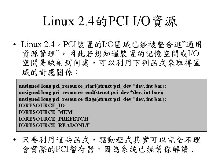 Linux 2. 4的PCI I/O資源 • Linux 2. 4，PCI裝置的I/O區域已經被整合進”通用 資源管理”，因此若想知道裝置的記憶空間或I/O 空間是映射到何處，可以利用下列函式來取得區 域的對應關係： unsigned long pci_resource_start(struct