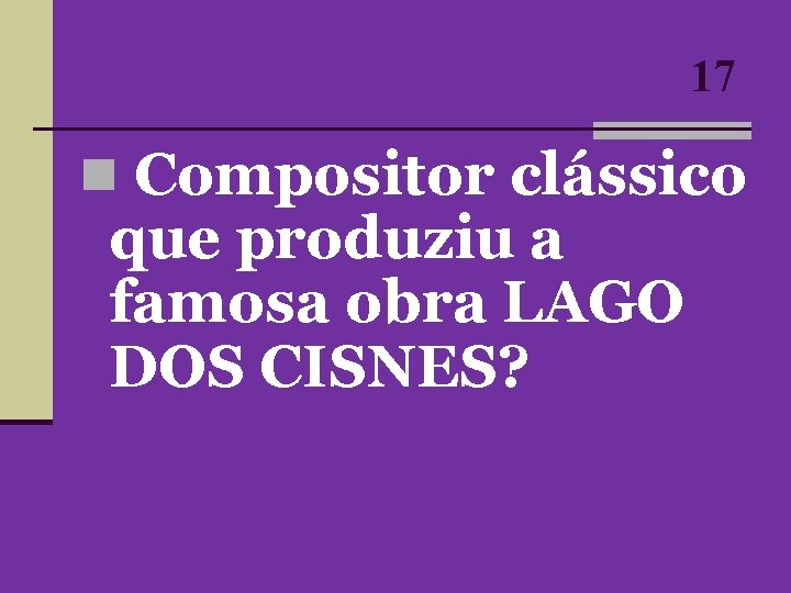 17 n Compositor clássico que produziu a famosa obra LAGO DOS CISNES? 17 n Compositor clássico que produziu a famosa obra LAGO DOS CISNES?