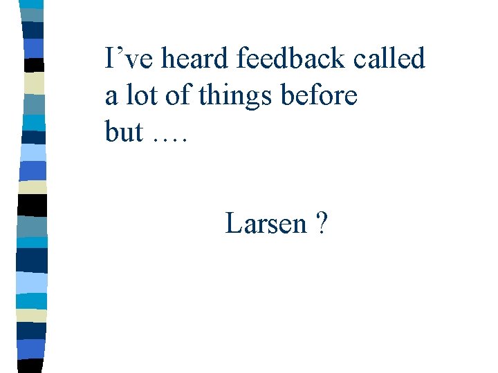 I’ve heard feedback called a lot of things before but …. Larsen ? 
