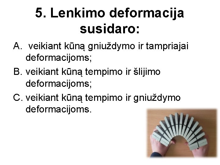 5. Lenkimo deformacija susidaro: A. veikiant kūną gniuždymo ir tampriajai deformacijoms; B. veikiant kūną
