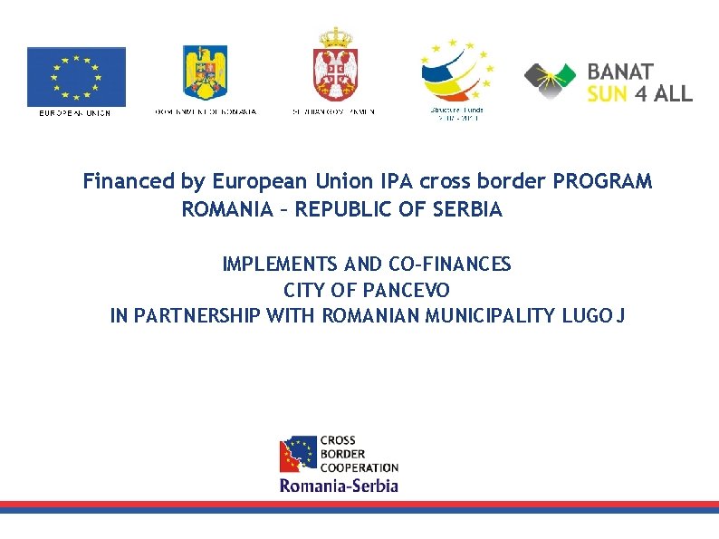 Financed by European Union IPA cross border PROGRAM ROMANIA – REPUBLIC OF SERBIA IMPLEMENTS