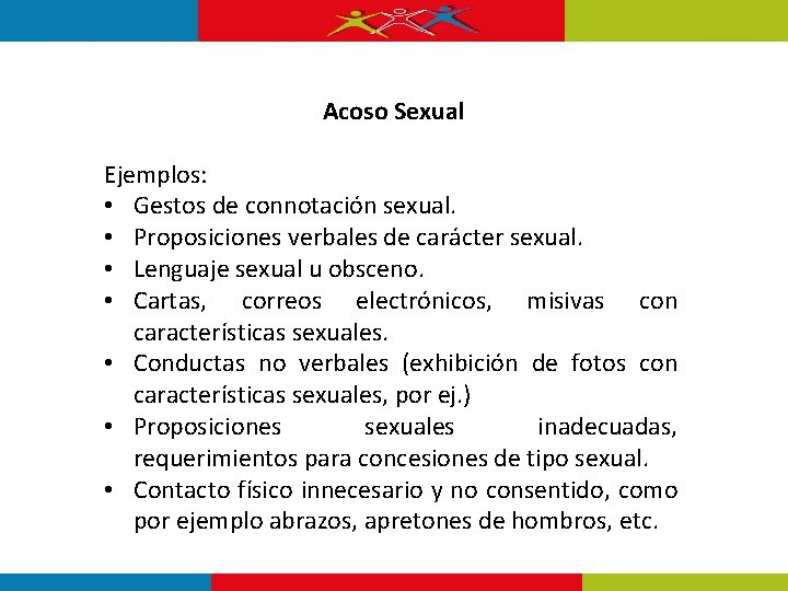 Acoso Sexual Ejemplos: • Gestos de connotación sexual. • Proposiciones verbales de carácter sexual. Acoso Sexual Ejemplos: • Gestos de connotación sexual. • Proposiciones verbales de carácter sexual.